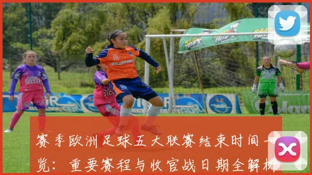 赛季欧洲足球五大联赛结束时间一览：重要赛程与收官战日期全解析