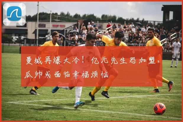 曼城再爆大冷！亿元先生恐加盟，瓜帅或面临幸福烦恼