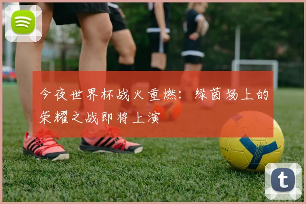今夜世界杯战火重燃:绿茵场上的荣耀之战即将上演